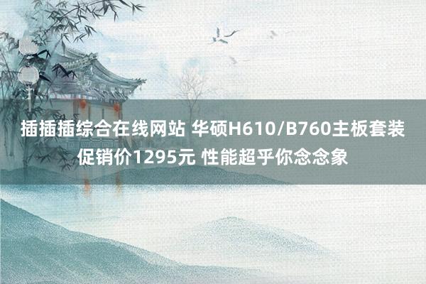 插插插综合在线网站 华硕H610/B760主板套装促销价1295元 性能超乎你念念象