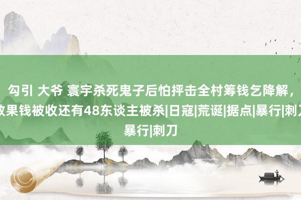 勾引 大爷 寰宇杀死鬼子后怕抨击全村筹钱乞降解，效果钱被收还有48东谈主被杀|日寇|荒诞|据点|暴行|刺刀