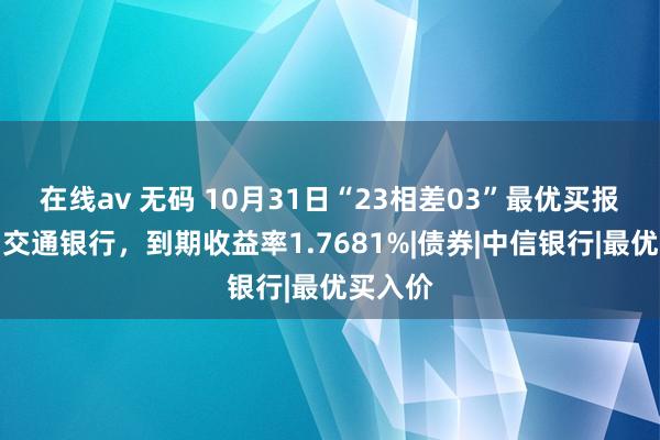 在线av 无码 10月31日“23相差03”最优买报价方为交通银行，到期收益率1.7681%|债券|中信银行|最优买入价