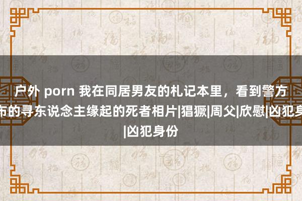 户外 porn 我在同居男友的札记本里，看到警方发布的寻东说念主缘起的死者相片|猖獗|周父|欣慰|凶犯身份