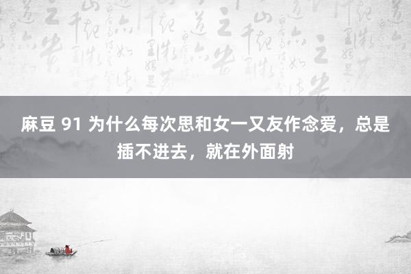 麻豆 91 为什么每次思和女一又友作念爱，总是插不进去，就在外面射