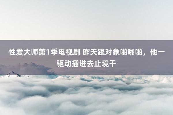 性爱大师第1季电视剧 昨天跟对象啪啪啪，他一驱动插进去止境干