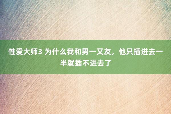 性爱大师3 为什么我和男一又友，他只插进去一半就插不进去了