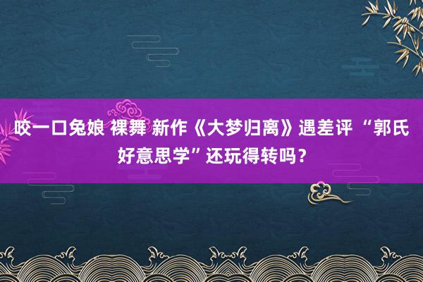 咬一口兔娘 裸舞 新作《大梦归离》遇差评 “郭氏好意思学”还玩得转吗？